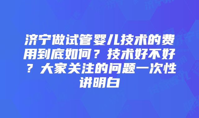 济宁做试管婴儿技术的费用到底如何？技术好不好？大家关注的问题一次性讲明白