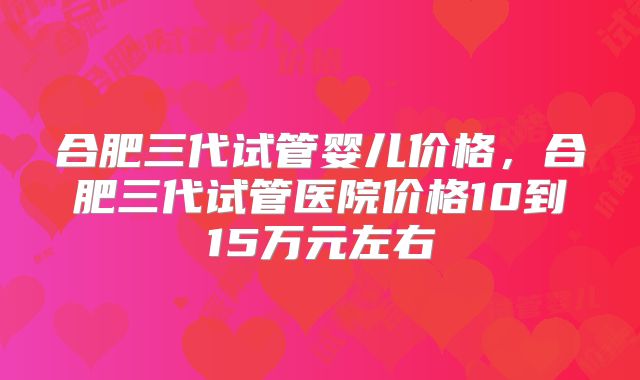 合肥三代试管婴儿价格，合肥三代试管医院价格10到15万元左右