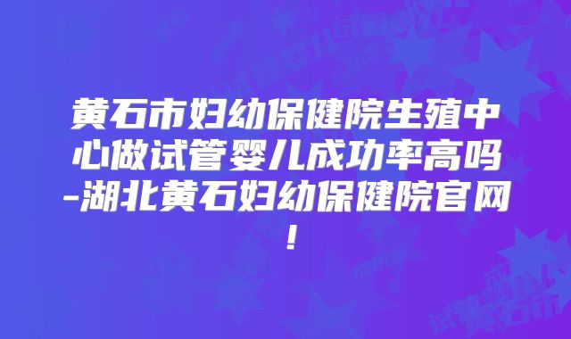 黄石市妇幼保健院生殖中心做试管婴儿成功率高吗-湖北黄石妇幼保健院官网!