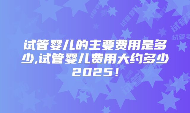 试管婴儿的主要费用是多少,试管婴儿费用大约多少2025!