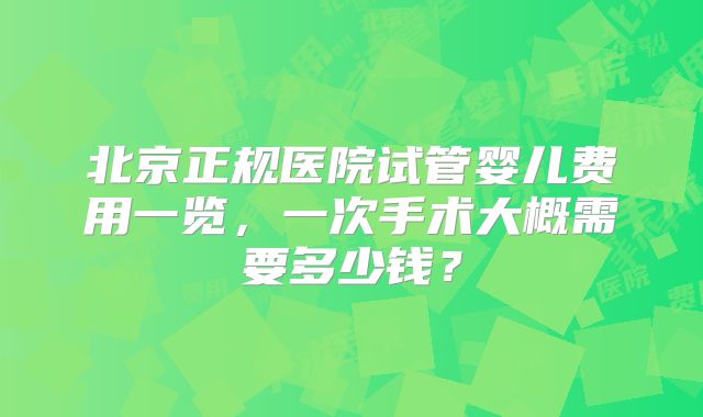北京正规医院试管婴儿费用一览,一次手术大概需要多少钱?