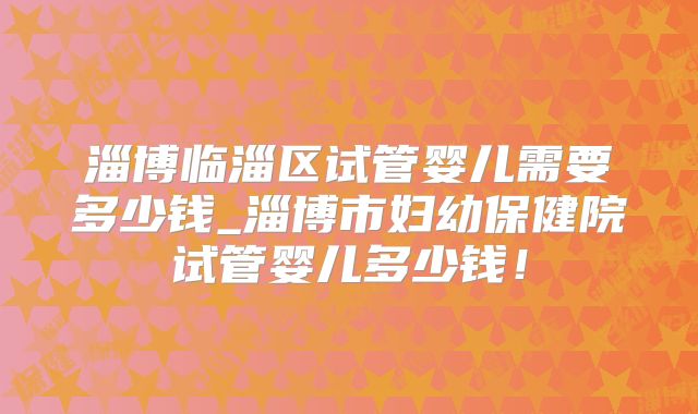 淄博临淄区试管婴儿需要多少钱_淄博市妇幼保健院试管婴儿多少钱!