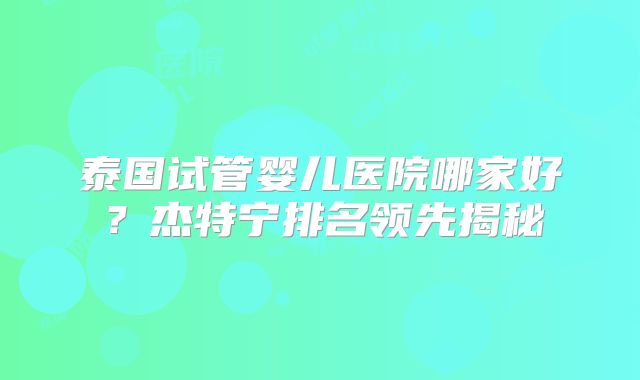 泰国试管婴儿医院哪家好?杰特宁排名领先揭秘