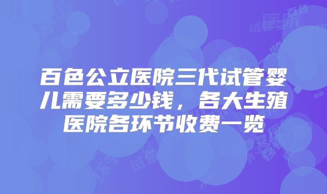 百色公立医院三代试管婴儿需要多少钱,各大生殖医院各环节收费一览
