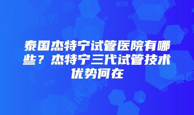 泰国杰特宁试管医院有哪些？杰特宁三代试管技术优势何在