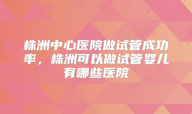 株洲中心医院做试管成功率,株洲可以做试管婴儿有哪些医院