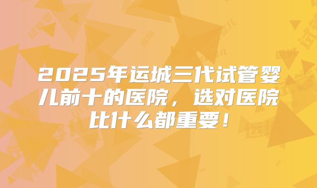 2025年运城三代试管婴儿前十的医院，选对医院比什么都重要！