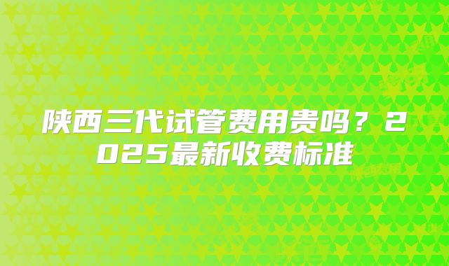 陕西三代试管费用贵吗?2025最新收费标准