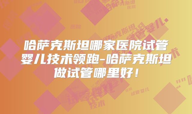 哈萨克斯坦哪家医院试管婴儿技术领跑-哈萨克斯坦做试管哪里好!