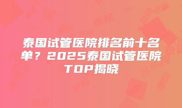 泰国试管医院排名前十名单？2025泰国试管医院TOP揭晓