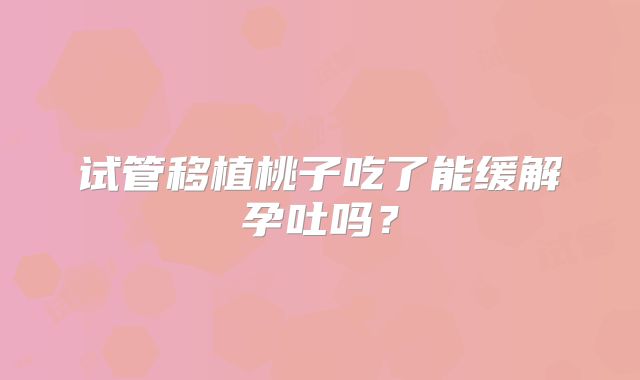 试管移植桃子吃了能缓解孕吐吗？