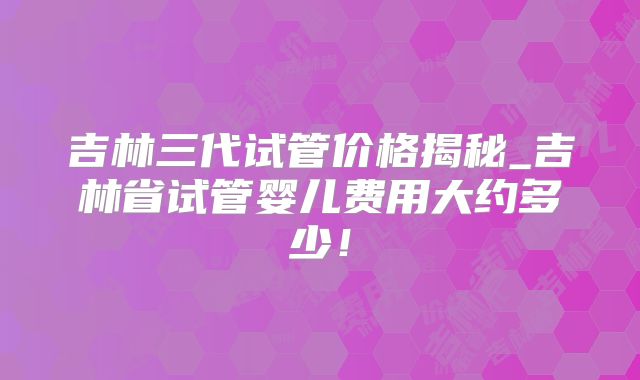 吉林三代试管价格揭秘_吉林省试管婴儿费用大约多少!