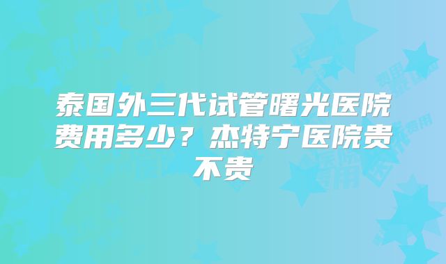 泰国外三代试管曙光医院费用多少?杰特宁医院贵不贵