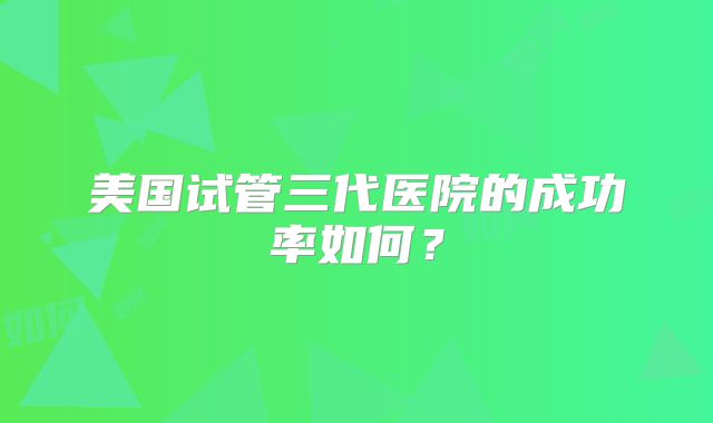 美国试管三代医院的成功率如何?