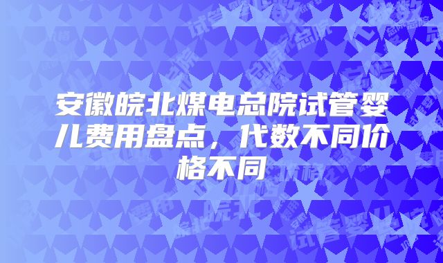 安徽皖北煤电总院试管婴儿费用盘点，代数不同价格不同