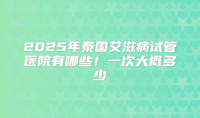 2025年泰国艾滋病试管医院有哪些!一次大概多少