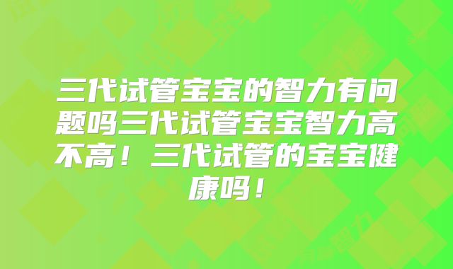 三代试管宝宝的智力有问题吗三代试管宝宝智力高不高!三代试管的宝宝健康吗!