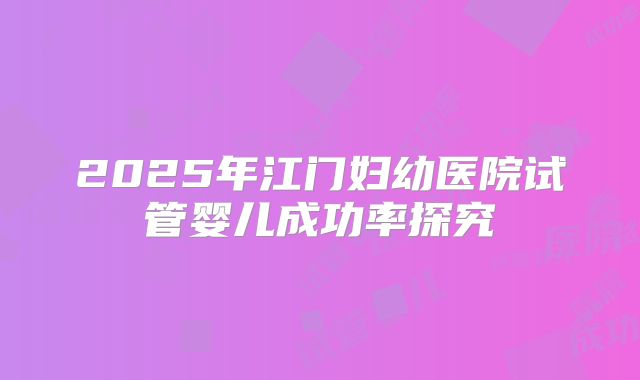 2025年江门妇幼医院试管婴儿成功率探究