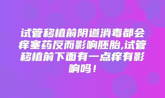 试管移植前阴道消毒都会痒塞药反而影响胚胎,试管移植前下面有一点痒有影响吗！