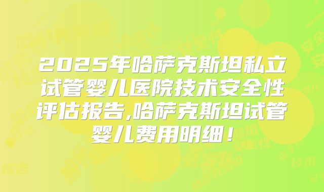 2025年哈萨克斯坦私立试管婴儿医院技术安全性评估报告,哈萨克斯坦试管婴儿费用明细!