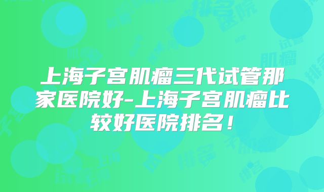 上海子宫肌瘤三代试管那家医院好-上海子宫肌瘤比较好医院排名!