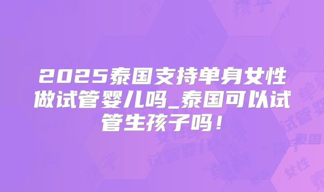 2025泰国支持单身女性做试管婴儿吗_泰国可以试管生孩子吗!