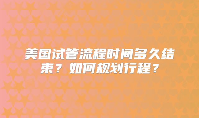 美国试管流程时间多久结束?如何规划行程?