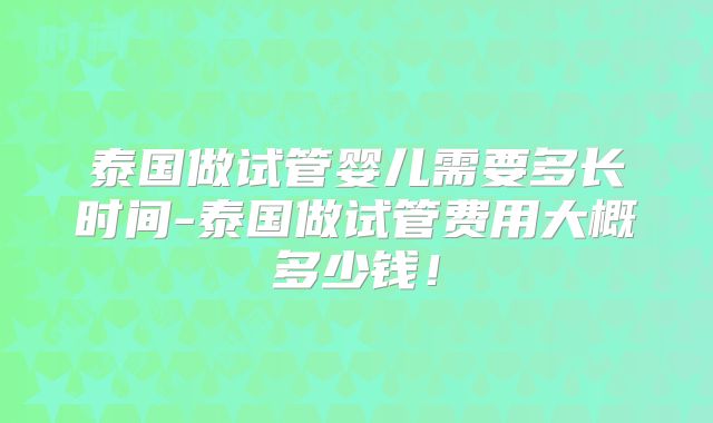 泰国做试管婴儿需要多长时间-泰国做试管费用大概多少钱!