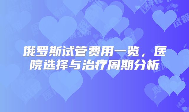 俄罗斯试管费用一览,医院选择与治疗周期分析