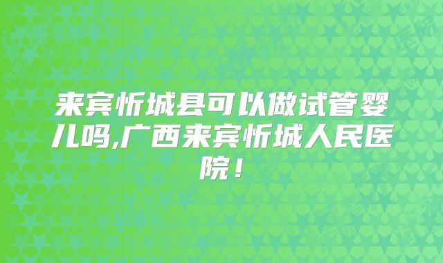 来宾忻城县可以做试管婴儿吗,广西来宾忻城人民医院!
