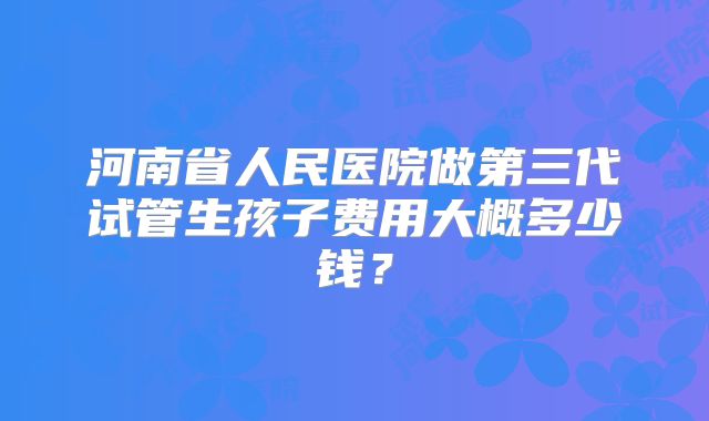 河南省人民医院做第三代试管生孩子费用大概多少钱？