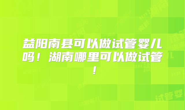 益阳南县可以做试管婴儿吗!湖南哪里可以做试管!