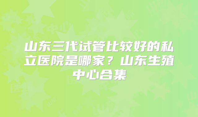 山东三代试管比较好的私立医院是哪家?山东生殖中心合集