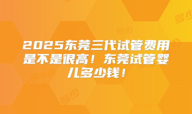 2025东莞三代试管费用是不是很高!东莞试管婴儿多少钱!