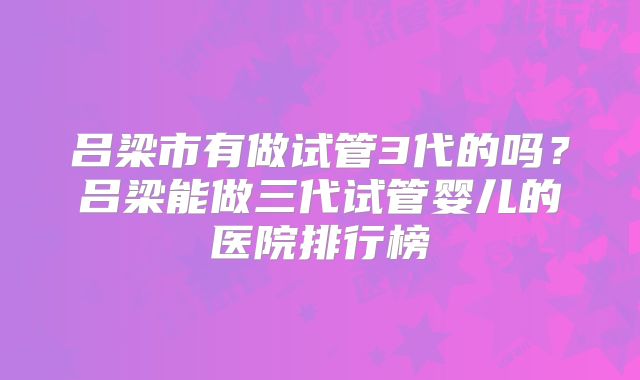 吕梁市有做试管3代的吗?吕梁能做三代试管婴儿的医院排行榜