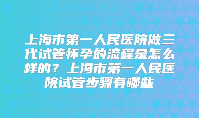 上海市第一人民医院做三代试管怀孕的流程是怎么样的？上海市第一人民医院试管步骤有哪些
