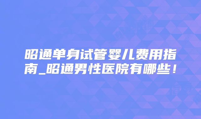 昭通单身试管婴儿费用指南_昭通男性医院有哪些!
