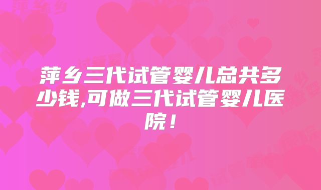 萍乡三代试管婴儿总共多少钱,可做三代试管婴儿医院！