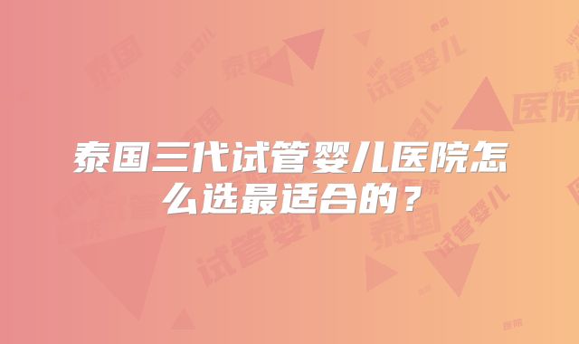 泰国三代试管婴儿医院怎么选最适合的？