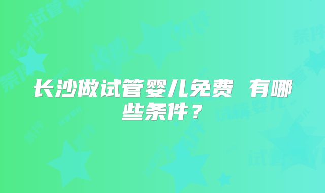 长沙做试管婴儿免费 有哪些条件？