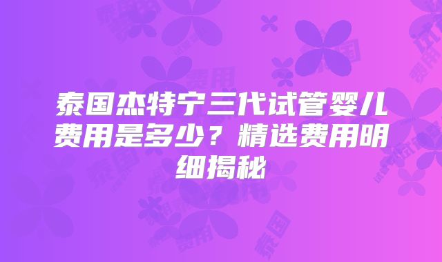 泰国杰特宁三代试管婴儿费用是多少?精选费用明细揭秘