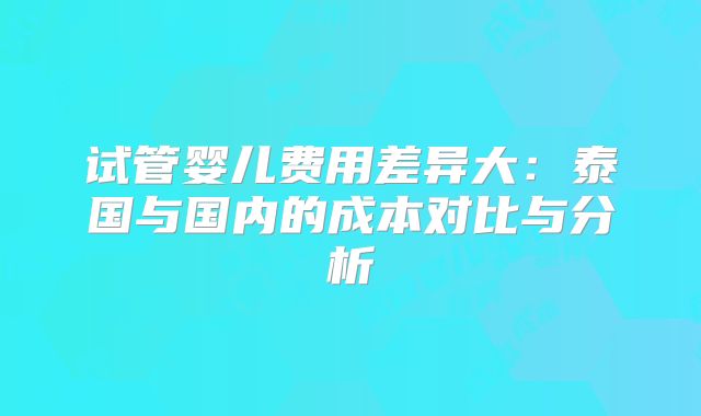 试管婴儿费用差异大：泰国与国内的成本对比与分析