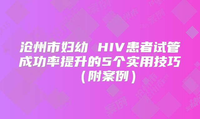 沧州市妇幼 HIV患者试管成功率提升的5个实用技巧(附案例)