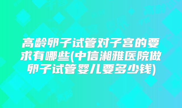 高龄卵子试管对子宫的要求有哪些(中信湘雅医院做卵子试管婴儿要多少钱)