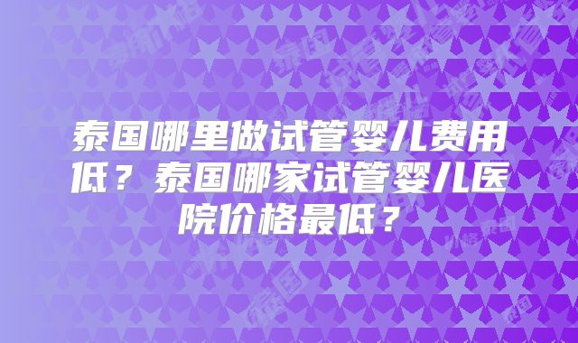 泰国哪里做试管婴儿费用低？泰国哪家试管婴儿医院价格最低？