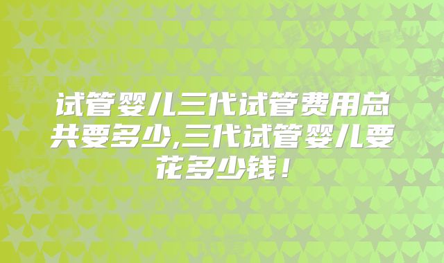 试管婴儿三代试管费用总共要多少,三代试管婴儿要花多少钱!