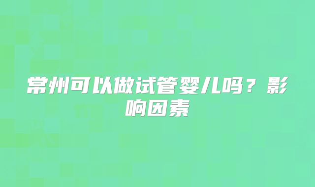 常州可以做试管婴儿吗?影响因素