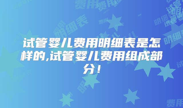 试管婴儿费用明细表是怎样的,试管婴儿费用组成部分!