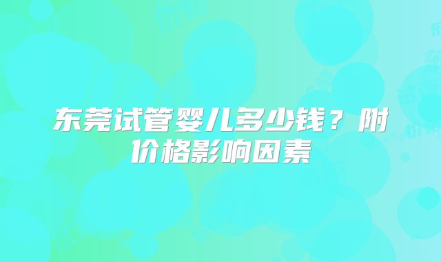 东莞试管婴儿多少钱？附价格影响因素