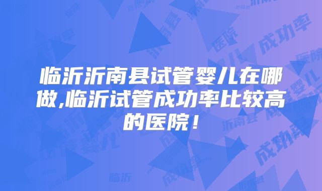 临沂沂南县试管婴儿在哪做,临沂试管成功率比较高的医院!